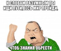 к словам разумным ты ищи пути,весь мир пройди, чтоб знания обрести