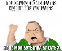 почему вдвоём блеать? иди на горку блеать? и где моя бутылка блеать?