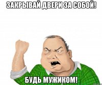 закрывай двери за собой! будь мужиком!