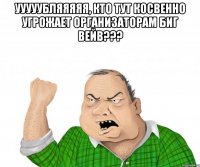 ууууубляяяяя, кто тут косвенно угрожает организаторам биг вейв??? 