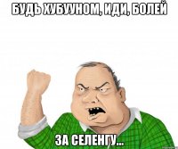 будь хубууном, иди, болей за селенгу...