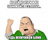 не пей не кури и не занимайся се:ппууу... будь мужчиной блин