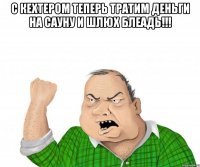 с кехтером теперь тратим деньги на сауну и шлюх блеадь!!! 