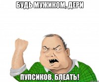 будь мужиком, дери пупсиков, блеать!