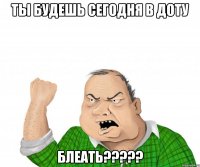 ты будешь сегодня в доту блеать???