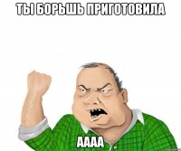 ты борьшь приготовила аааа