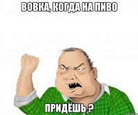 вовка, когда на пиво придёшь ?