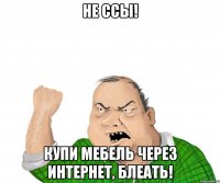 не ссы! купи мебель через интернет, блеать!