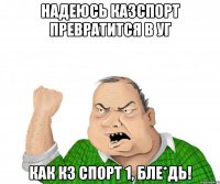 надеюсь казспорт превратится в уг как кз спорт 1, бле*дь!