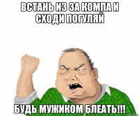 встань из за компа и сходи погуляй будь мужиком блеать!!!