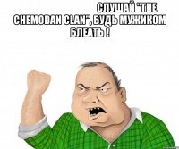                                      слушай "the chemodan clan", будь мужиком блеать ! 