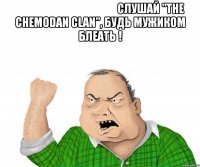                                              слушай "the chemodan clan", будь мужиком блеать ! 