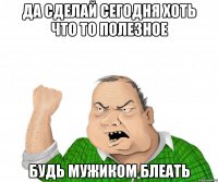 да сделай сегодня хоть что то полезное будь мужиком блеать