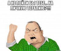 а не пойти бы тебе... на личную терапию?!!! 