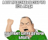 а вот представьте себе что есть люди работают с утра до ночи блеать