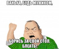 ванька, будь мужиком, борись за свой стол, блеать!