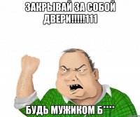 закрывай за собой двери!!!111 будь мужиком б****