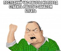 последний час работы не повод ставить работу с заказом блеать 