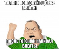 только попробуй ещё раз выйти! после того как написал блеать!