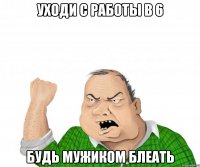 уходи с работы в 6 будь мужиком блеать