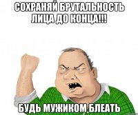 сохраняй брутальность лица до конца!!! будь мужиком блеать