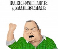 кались сука как ты делаешь? блеать 