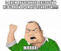 с днем работников газовой и нефтяной промышленности!!! мляяя!