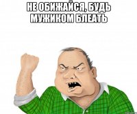 не обижайся, будь мужиком блеать 