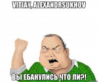 vitiay, alexandrsukhov вы ебанулись что ли?!