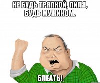 не будь тряпкой, лиля, будь мужиком, блеать!