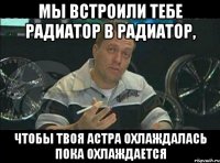 мы встроили тебе радиатор в радиатор, чтобы твоя астра охлаждалась пока охлаждается