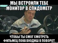 мы встроили тебе монитор в спидометр чтобы ты смог смотреть фильмец пока входиш в поворот