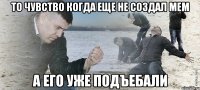 то чувство когда еще не создал мем а его уже подъебали