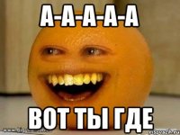 а-а-а-а-а вот ты где