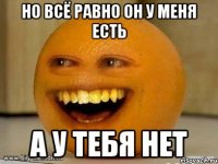 но всё равно он у меня есть а у тебя нет