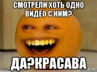 смотрели хоть одно видео с ним? да?красава