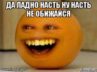 да ладно насть ну насть не обижайся 