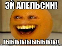 эй апельсин! гыыыыыыыыыы!