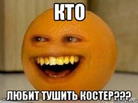 кто любит тушить костер???