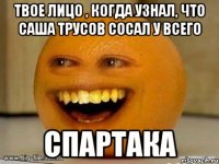 твое лицо , когда узнал, что саша трусов сосал у всего спартака