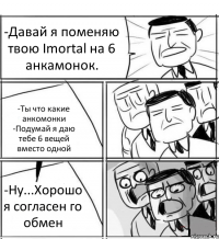 -Давай я поменяю твою Imortal на 6 анкамонок. -Ты что какие анкомонки -Подумай я даю тебе 6 вещей вместо одной -Ну...Хорошо я согласен го обмен