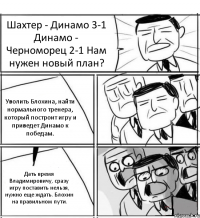 Шахтер - Динамо 3-1 Динамо - Черноморец 2-1 Нам нужен новый план? Уволить Блохина, найти нормального тренера, который построит игру и приведет Динамо к победам. Дать время Владимировичу, сразу игру поставить нельзя, нужно еще ждать. Блохин на правильном пути.