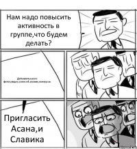 Нам надо повысить активность в группе,что будем делать? Добавлять много фоток,видео,записей,музыку,конкурсы. Пригласить Асана,и Славика