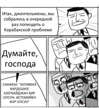 Итак, джентельмены, мы собрались в очередной раз попиздеть о Карабахской проблеме Думайте, господа СКАЖЕМ: "ХЕПИМИЗ КАРДЕШИЗ! АЗЕРБАЙДЖАН БИР ОЛСУН, ИСТЕМИЙЕН КОР ОЛСУН"