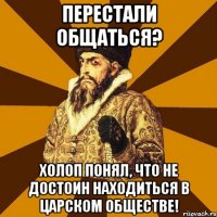 перестали общаться? холоп понял, что не достоин находиться в царском обществе!