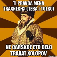 ti pravda mena traxnesh? (teba i tolko) ne carskoe eto delo traxat xolopov