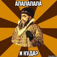 алалалала и куда?