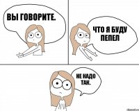 Вы говорите. Не надо так. Что я буду пепел