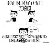 юля зовет тебя в гости а ты приходишь и съедаешь все, абсолютно всн