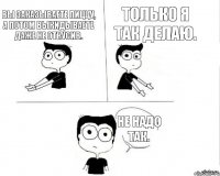 Вы заказываете пиццу, а потом выкидываете даже не откусив. Только я так делаю. Не надо так.